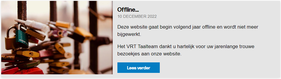 Afbeelding met de mededeling:
Offline ...
10 december 2022
Deze website gaat begint volgend jaar offline en wordt niet meer bijgewerkt.
Het VRT Taalteam dankt u hartelijk voor uw jarenlange trouwe bezoekjes aan onze website.